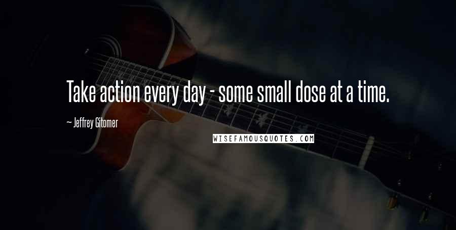 Jeffrey Gitomer Quotes: Take action every day - some small dose at a time.
