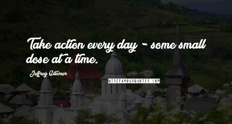 Jeffrey Gitomer Quotes: Take action every day - some small dose at a time.