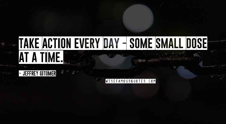 Jeffrey Gitomer Quotes: Take action every day - some small dose at a time.