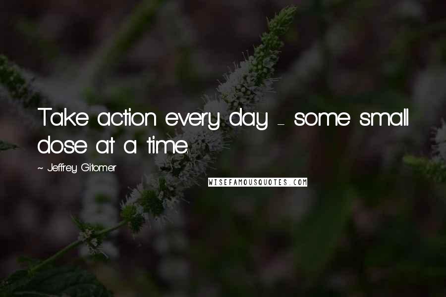 Jeffrey Gitomer Quotes: Take action every day - some small dose at a time.