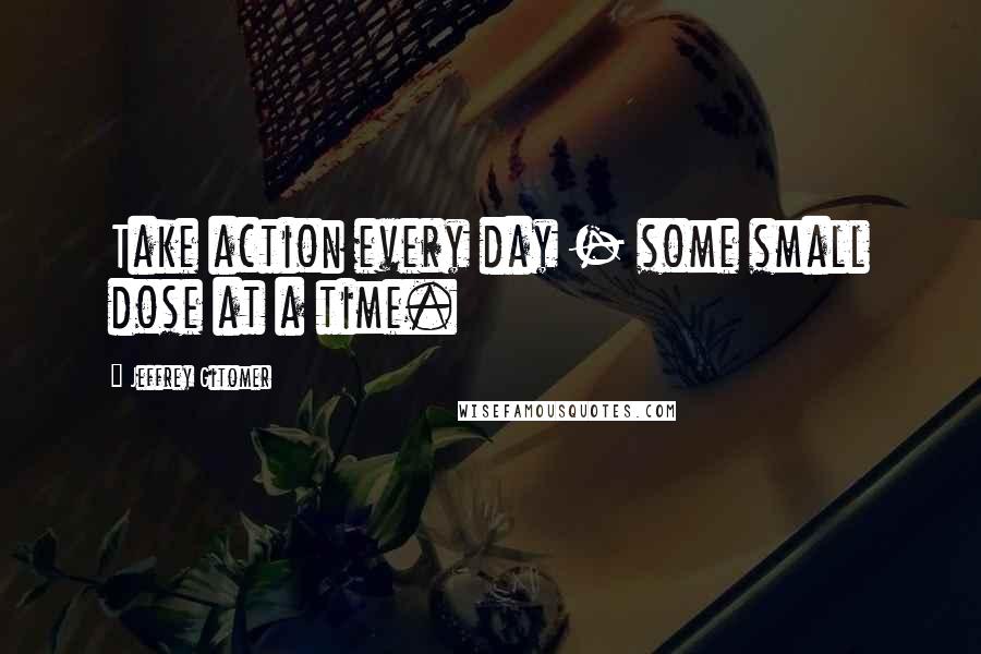 Jeffrey Gitomer Quotes: Take action every day - some small dose at a time.