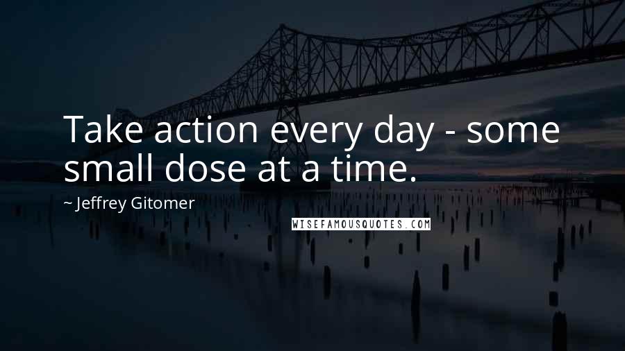 Jeffrey Gitomer Quotes: Take action every day - some small dose at a time.