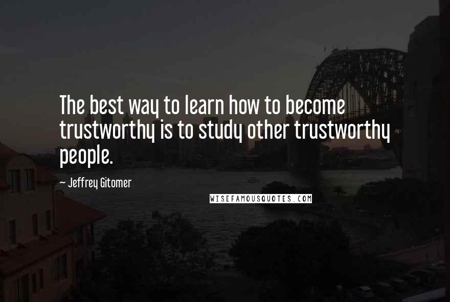 Jeffrey Gitomer Quotes: The best way to learn how to become trustworthy is to study other trustworthy people.