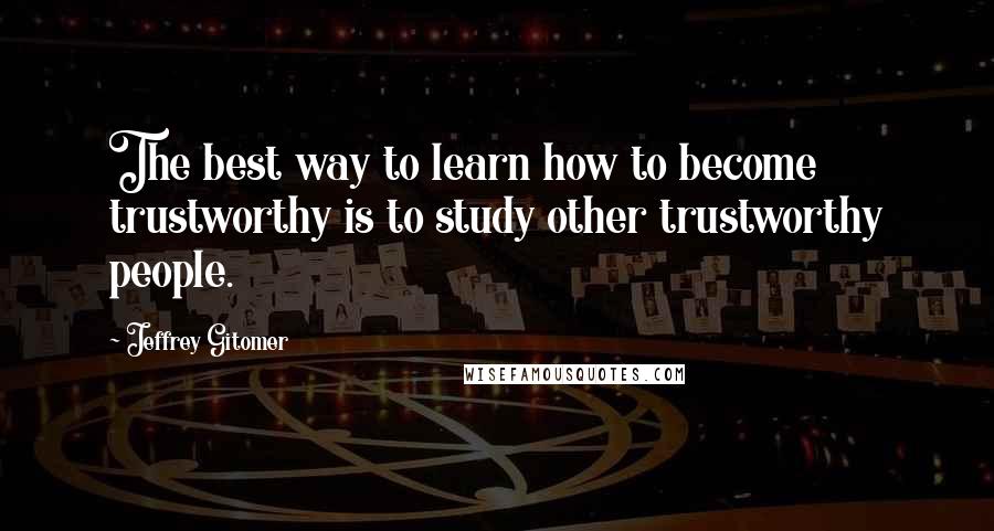 Jeffrey Gitomer Quotes: The best way to learn how to become trustworthy is to study other trustworthy people.