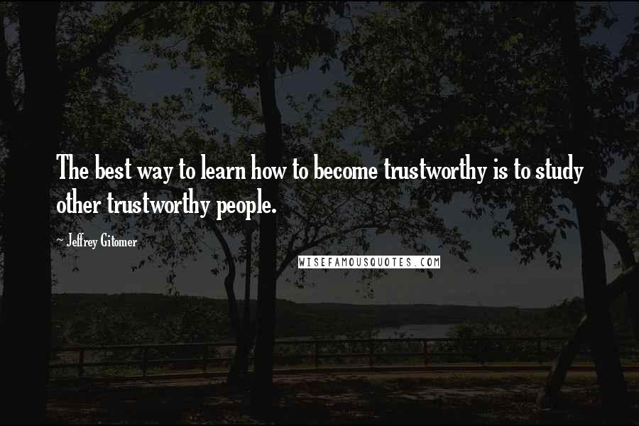 Jeffrey Gitomer Quotes: The best way to learn how to become trustworthy is to study other trustworthy people.