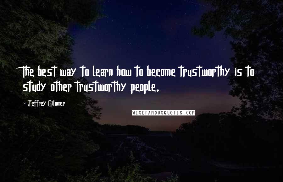 Jeffrey Gitomer Quotes: The best way to learn how to become trustworthy is to study other trustworthy people.