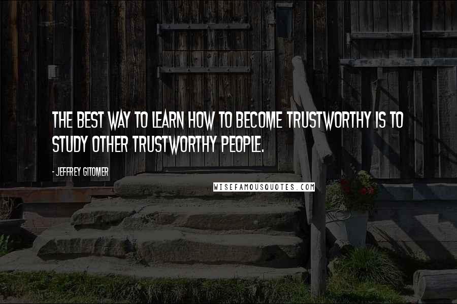 Jeffrey Gitomer Quotes: The best way to learn how to become trustworthy is to study other trustworthy people.