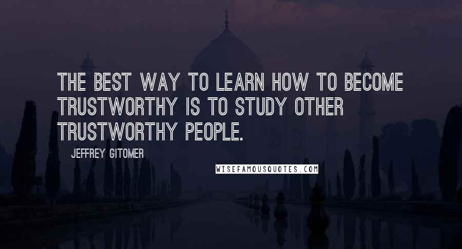 Jeffrey Gitomer Quotes: The best way to learn how to become trustworthy is to study other trustworthy people.