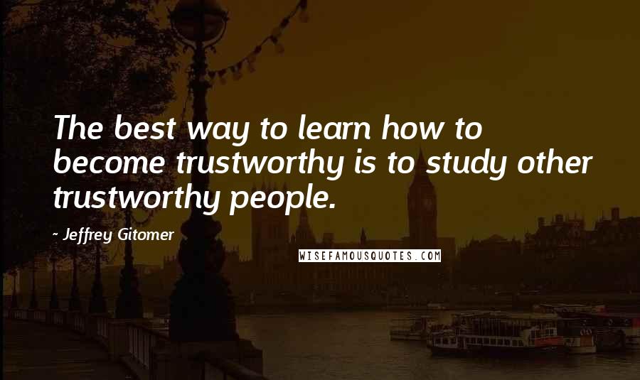 Jeffrey Gitomer Quotes: The best way to learn how to become trustworthy is to study other trustworthy people.