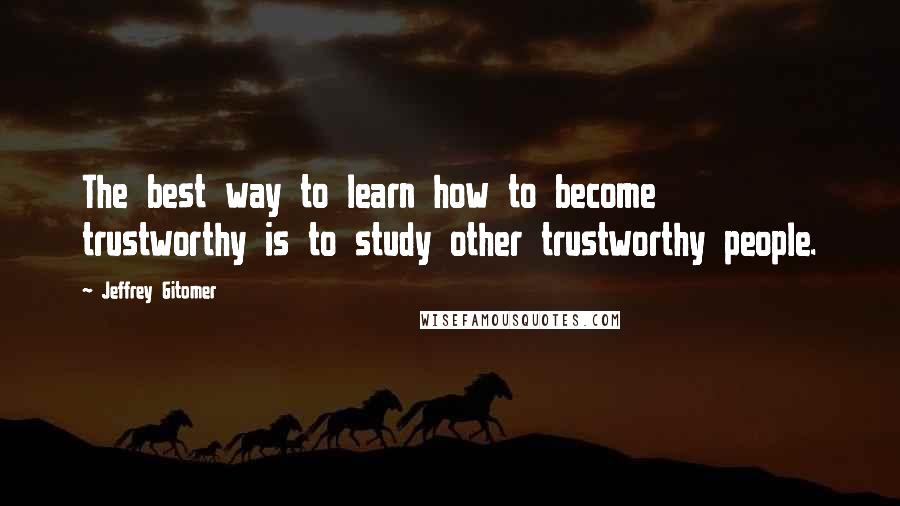 Jeffrey Gitomer Quotes: The best way to learn how to become trustworthy is to study other trustworthy people.
