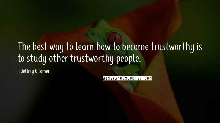 Jeffrey Gitomer Quotes: The best way to learn how to become trustworthy is to study other trustworthy people.