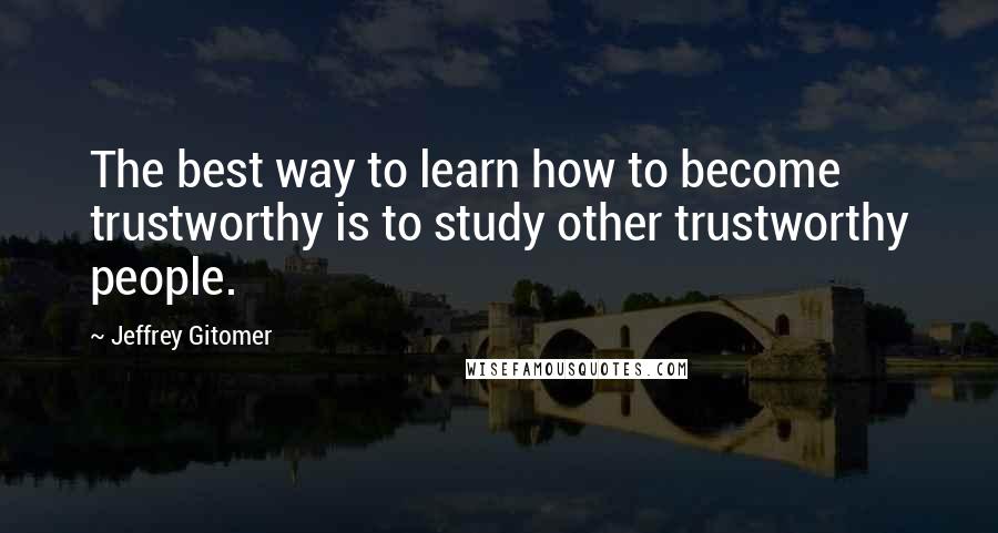 Jeffrey Gitomer Quotes: The best way to learn how to become trustworthy is to study other trustworthy people.