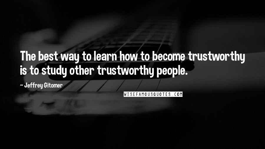 Jeffrey Gitomer Quotes: The best way to learn how to become trustworthy is to study other trustworthy people.