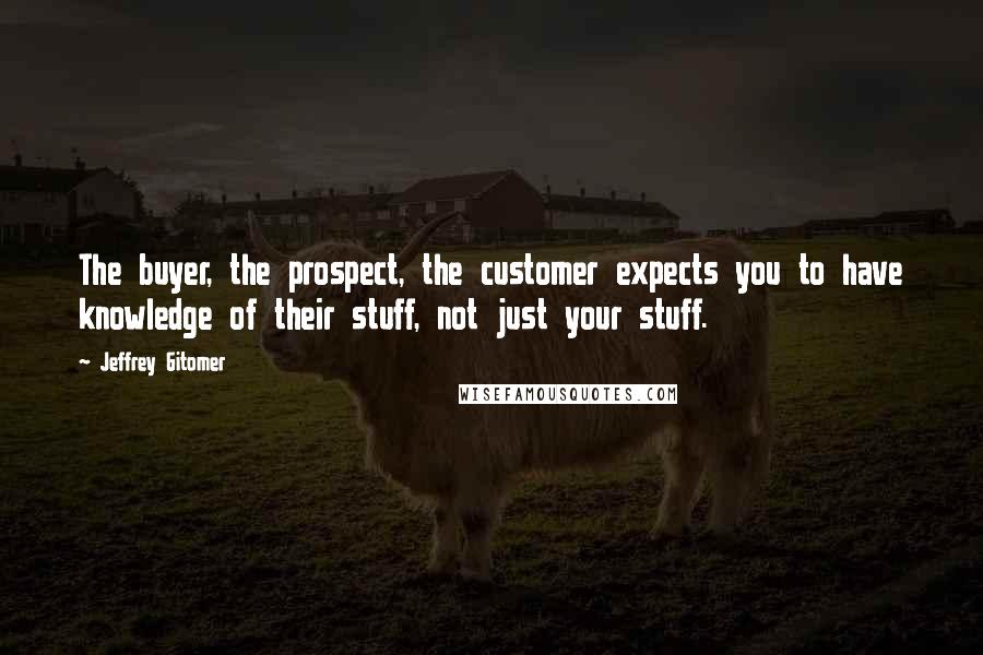 Jeffrey Gitomer Quotes: The buyer, the prospect, the customer expects you to have knowledge of their stuff, not just your stuff.