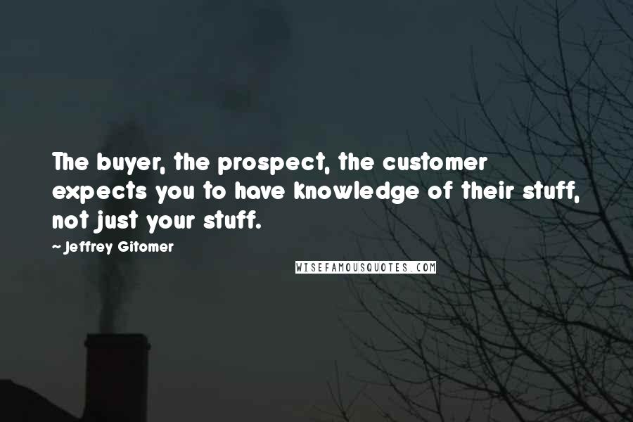 Jeffrey Gitomer Quotes: The buyer, the prospect, the customer expects you to have knowledge of their stuff, not just your stuff.