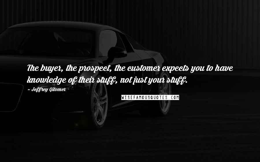 Jeffrey Gitomer Quotes: The buyer, the prospect, the customer expects you to have knowledge of their stuff, not just your stuff.