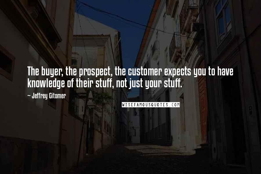 Jeffrey Gitomer Quotes: The buyer, the prospect, the customer expects you to have knowledge of their stuff, not just your stuff.