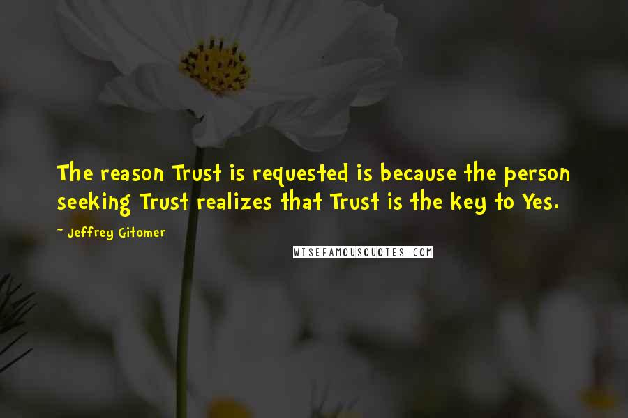 Jeffrey Gitomer Quotes: The reason Trust is requested is because the person seeking Trust realizes that Trust is the key to Yes.