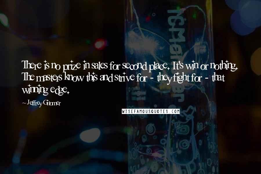Jeffrey Gitomer Quotes: There is no prize in sales for second place. It's win or nothing. The masters know this and strive for - they fight for - that winning edge.