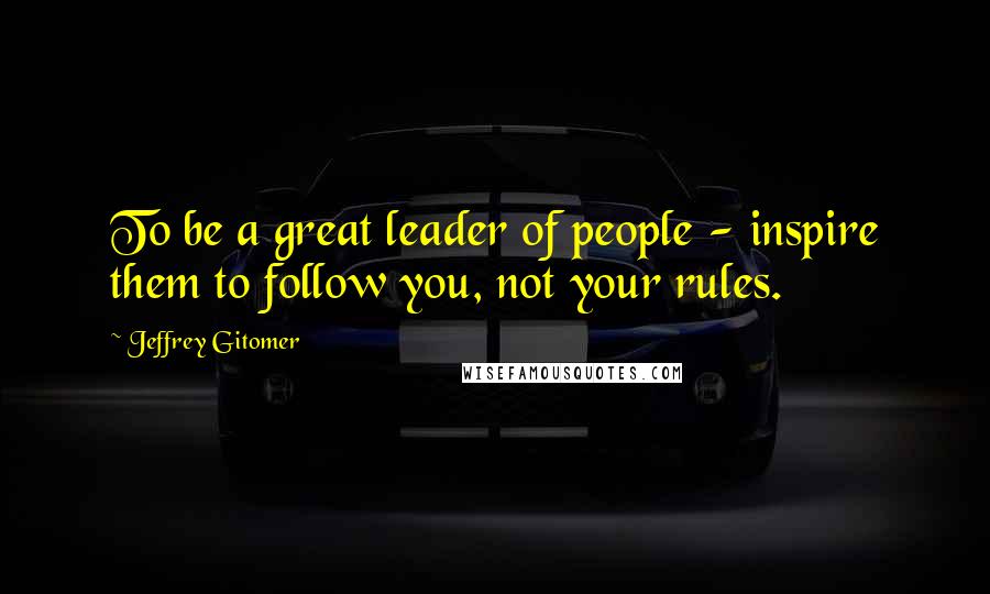 Jeffrey Gitomer Quotes: To be a great leader of people - inspire them to follow you, not your rules.