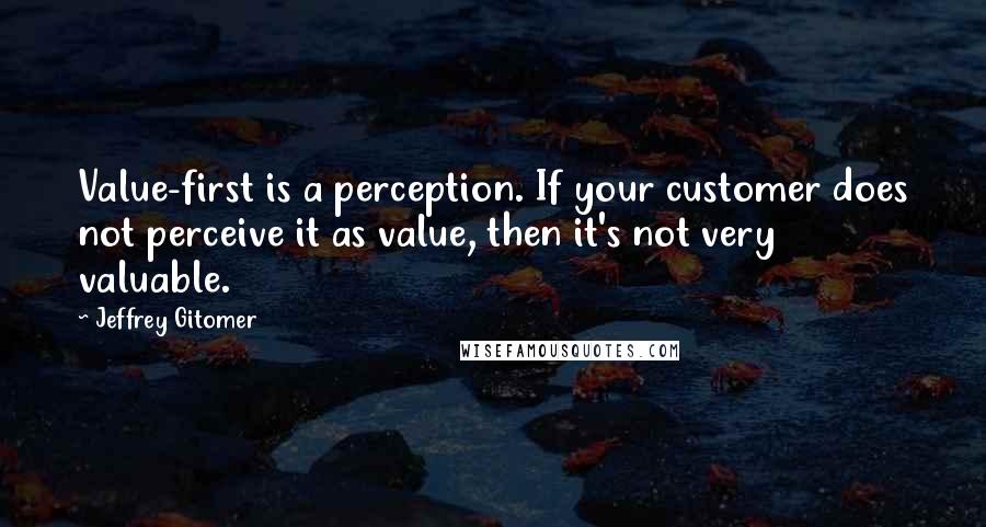 Jeffrey Gitomer Quotes: Value-first is a perception. If your customer does not perceive it as value, then it's not very valuable.