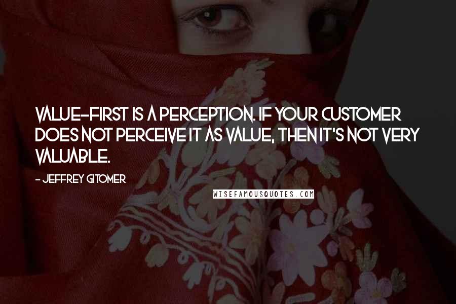 Jeffrey Gitomer Quotes: Value-first is a perception. If your customer does not perceive it as value, then it's not very valuable.