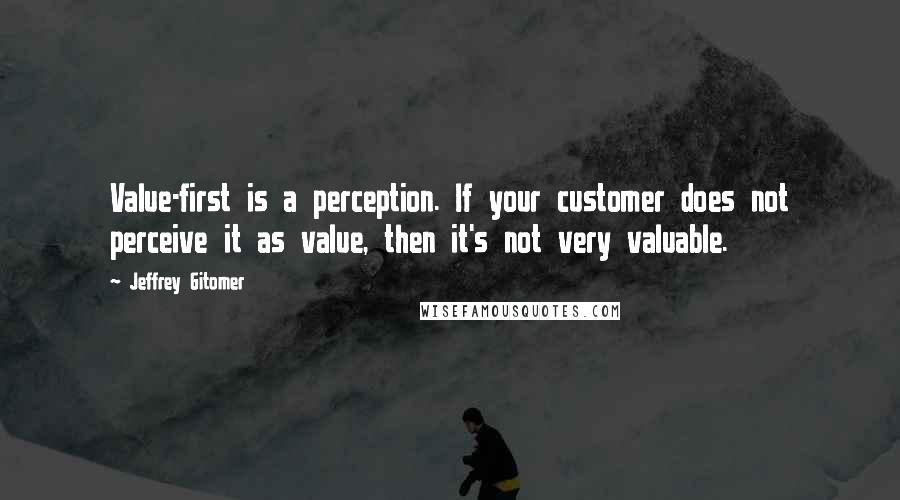 Jeffrey Gitomer Quotes: Value-first is a perception. If your customer does not perceive it as value, then it's not very valuable.