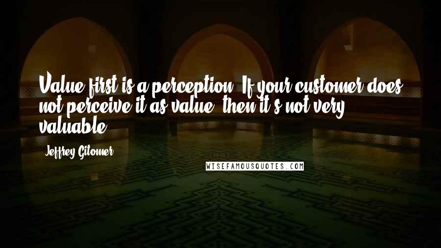 Jeffrey Gitomer Quotes: Value-first is a perception. If your customer does not perceive it as value, then it's not very valuable.