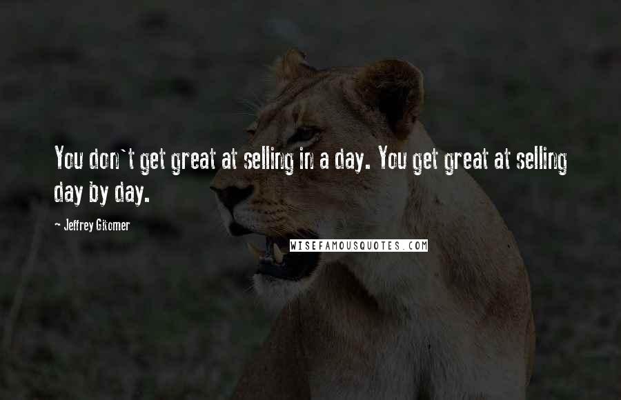 Jeffrey Gitomer Quotes: You don't get great at selling in a day. You get great at selling day by day.