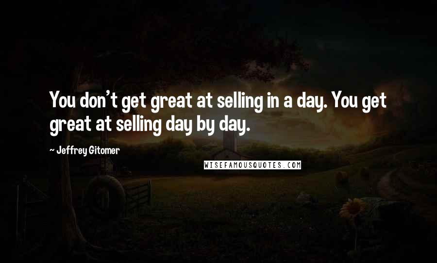 Jeffrey Gitomer Quotes: You don't get great at selling in a day. You get great at selling day by day.