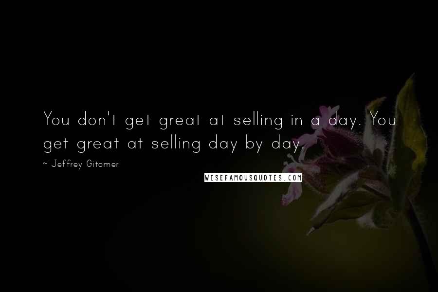 Jeffrey Gitomer Quotes: You don't get great at selling in a day. You get great at selling day by day.