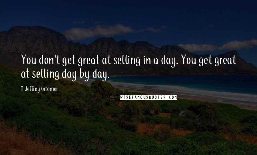 Jeffrey Gitomer Quotes: You don't get great at selling in a day. You get great at selling day by day.