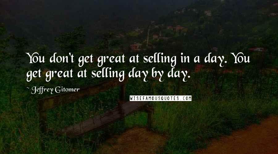 Jeffrey Gitomer Quotes: You don't get great at selling in a day. You get great at selling day by day.