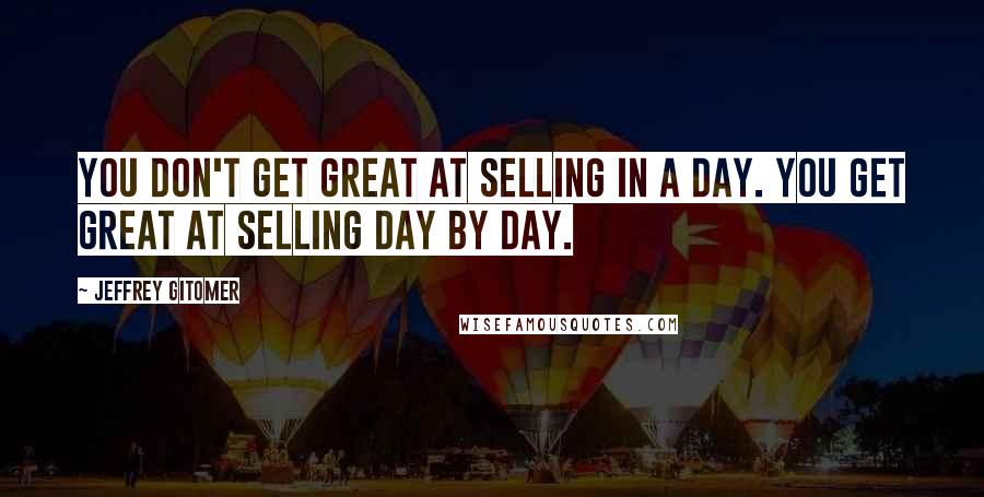 Jeffrey Gitomer Quotes: You don't get great at selling in a day. You get great at selling day by day.