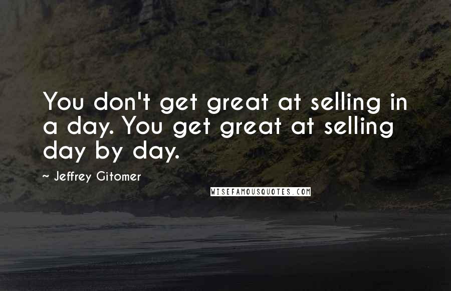 Jeffrey Gitomer Quotes: You don't get great at selling in a day. You get great at selling day by day.