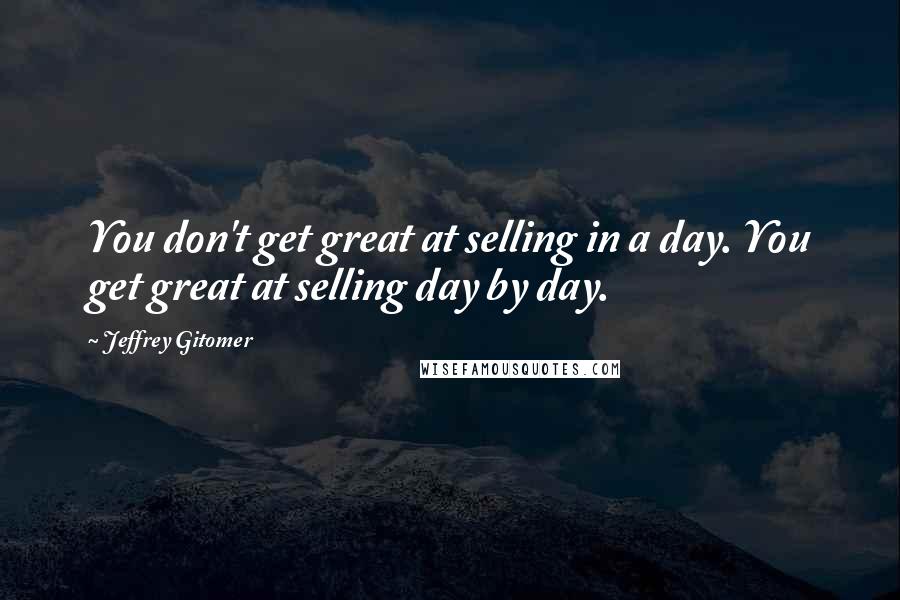 Jeffrey Gitomer Quotes: You don't get great at selling in a day. You get great at selling day by day.