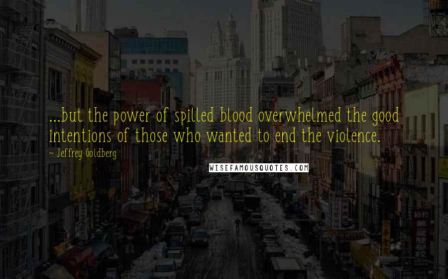 Jeffrey Goldberg Quotes: ...but the power of spilled blood overwhelmed the good intentions of those who wanted to end the violence.