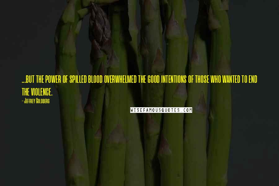 Jeffrey Goldberg Quotes: ...but the power of spilled blood overwhelmed the good intentions of those who wanted to end the violence.