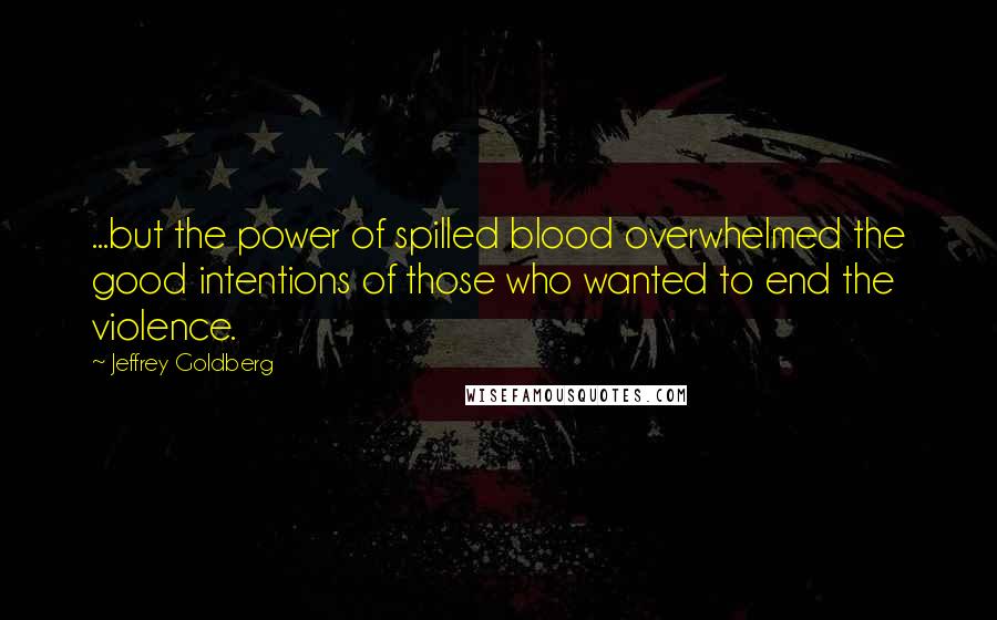 Jeffrey Goldberg Quotes: ...but the power of spilled blood overwhelmed the good intentions of those who wanted to end the violence.