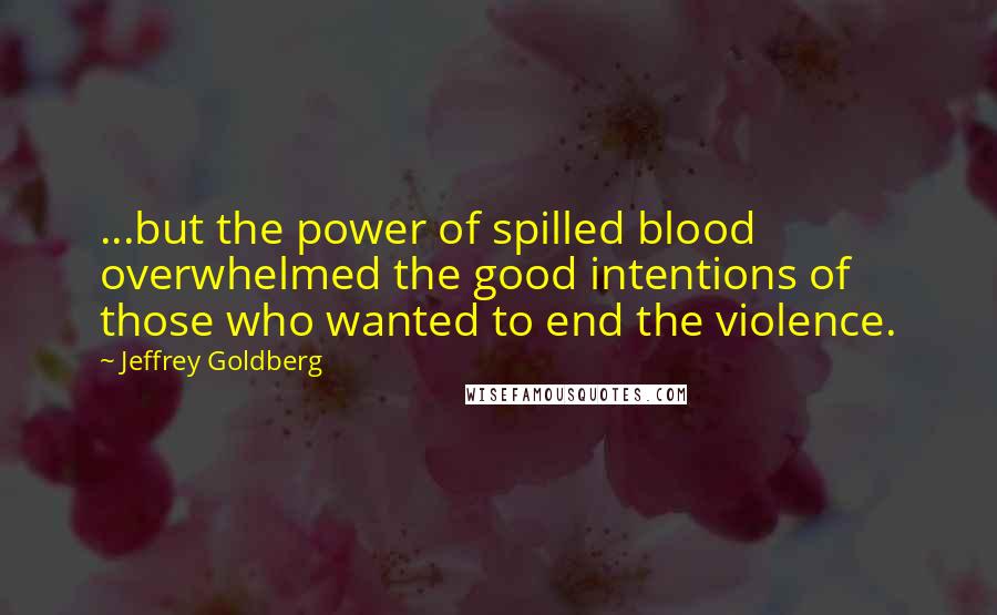 Jeffrey Goldberg Quotes: ...but the power of spilled blood overwhelmed the good intentions of those who wanted to end the violence.