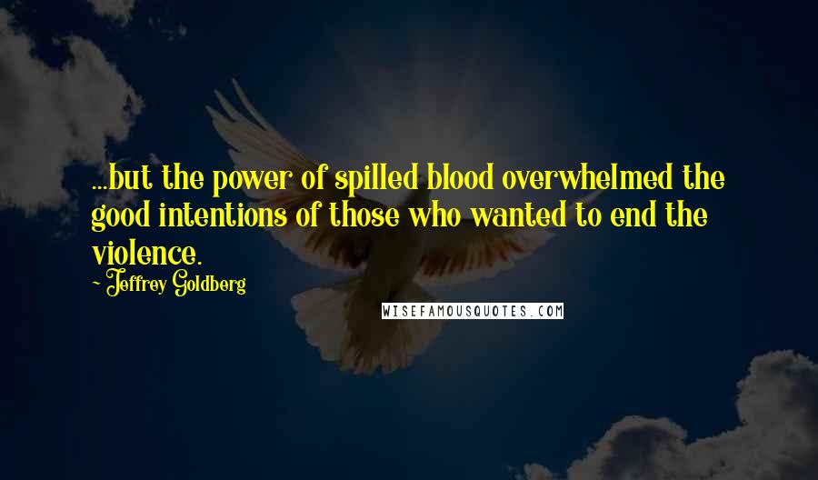 Jeffrey Goldberg Quotes: ...but the power of spilled blood overwhelmed the good intentions of those who wanted to end the violence.