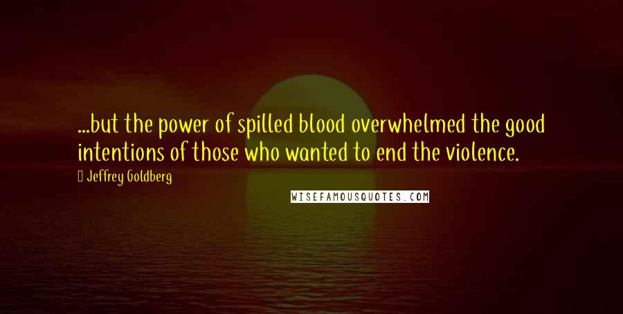 Jeffrey Goldberg Quotes: ...but the power of spilled blood overwhelmed the good intentions of those who wanted to end the violence.