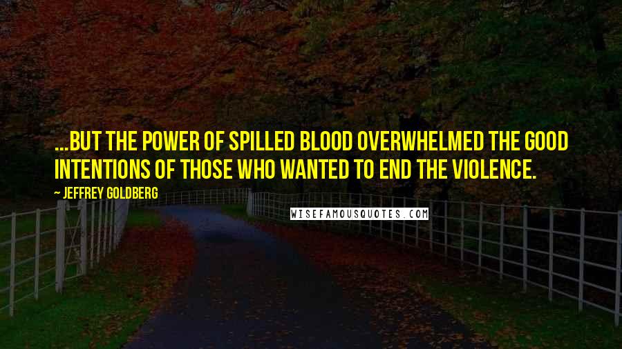 Jeffrey Goldberg Quotes: ...but the power of spilled blood overwhelmed the good intentions of those who wanted to end the violence.