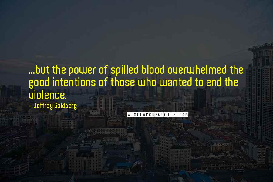 Jeffrey Goldberg Quotes: ...but the power of spilled blood overwhelmed the good intentions of those who wanted to end the violence.
