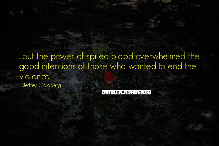 Jeffrey Goldberg Quotes: ...but the power of spilled blood overwhelmed the good intentions of those who wanted to end the violence.