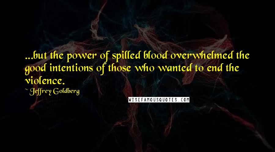 Jeffrey Goldberg Quotes: ...but the power of spilled blood overwhelmed the good intentions of those who wanted to end the violence.