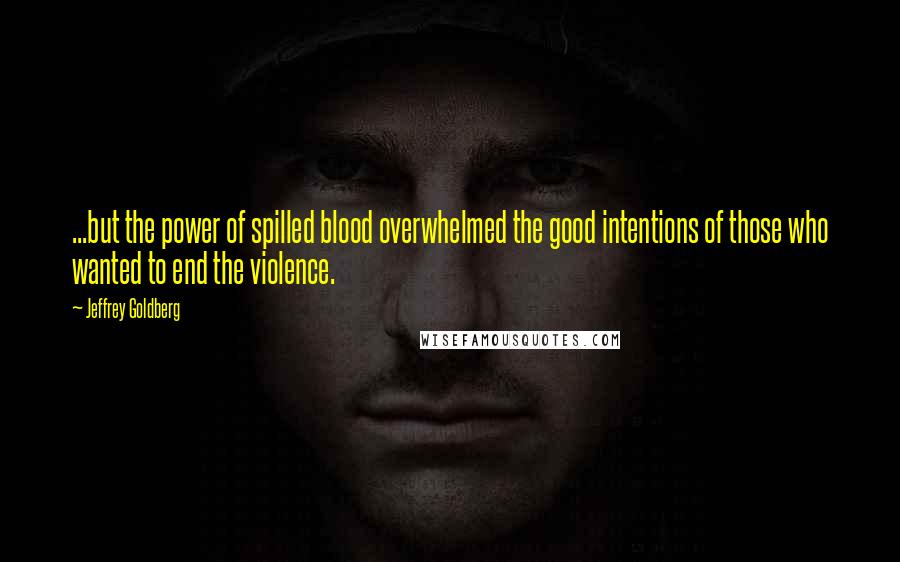 Jeffrey Goldberg Quotes: ...but the power of spilled blood overwhelmed the good intentions of those who wanted to end the violence.