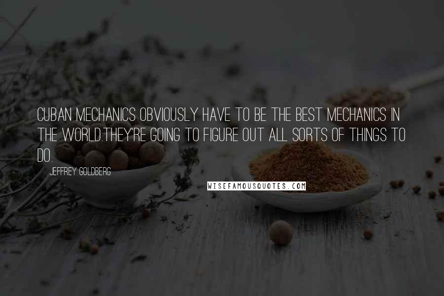 Jeffrey Goldberg Quotes: Cuban mechanics obviously have to be the best mechanics in the world.They're going to figure out all sorts of things to do.