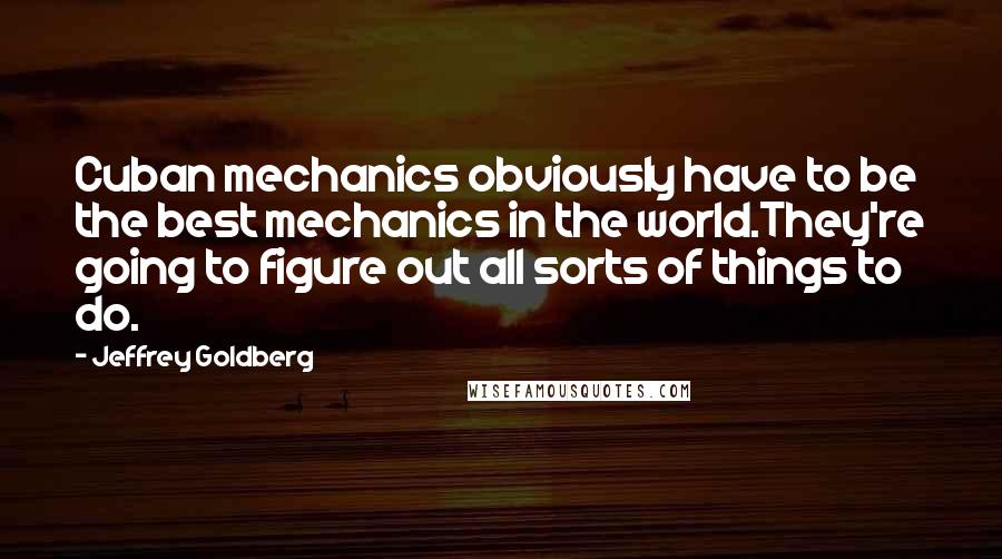 Jeffrey Goldberg Quotes: Cuban mechanics obviously have to be the best mechanics in the world.They're going to figure out all sorts of things to do.