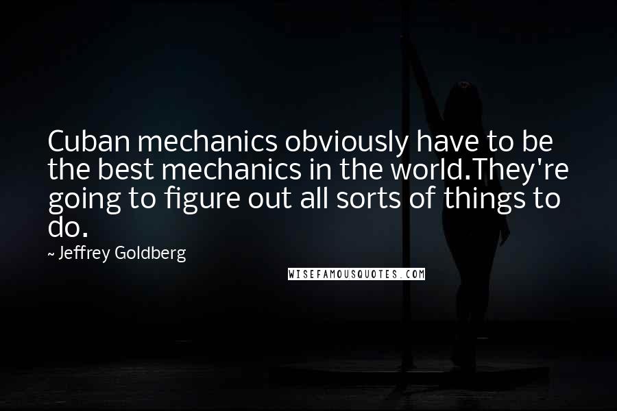 Jeffrey Goldberg Quotes: Cuban mechanics obviously have to be the best mechanics in the world.They're going to figure out all sorts of things to do.